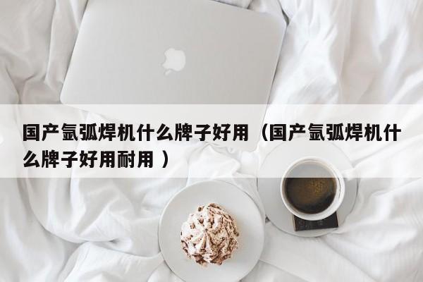 国产氩弧焊机什么牌子好用（国产氩弧焊机什么牌子好用耐用 ）