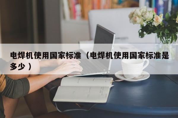 电焊机使用国家标准（电焊机使用国家标准是多少 ）