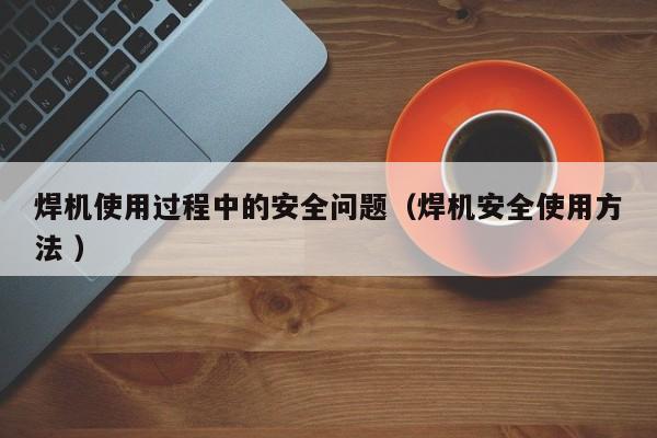 焊机使用过程中的安全问题（焊机安全使用方法 ）