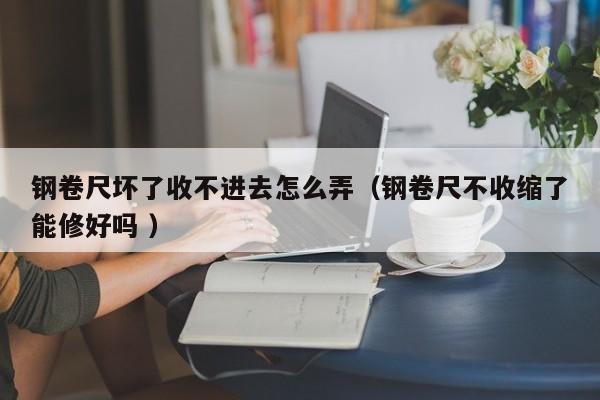 钢卷尺坏了收不进去怎么弄（钢卷尺不收缩了能修好吗 ）
