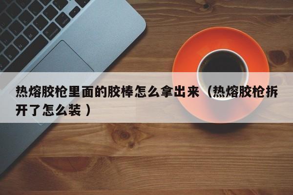 热熔胶枪里面的胶棒怎么拿出来（热熔胶枪拆开了怎么装 ）