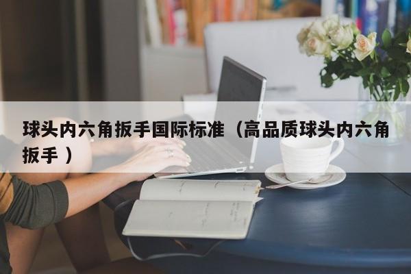 球头内六角扳手国际标准（高品质球头内六角扳手 ）