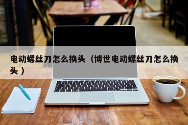 电动螺丝刀怎么换头（博世电动螺丝刀怎么换头 ）