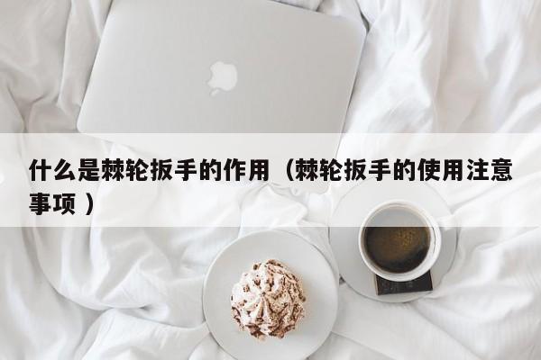 什么是棘轮扳手的作用（棘轮扳手的使用注意事项 ）