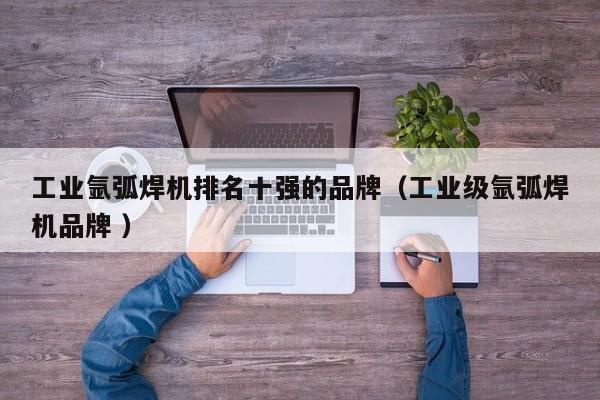 工业氩弧焊机排名十强的品牌（工业级氩弧焊机品牌 ）