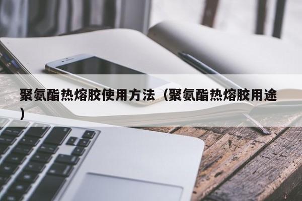 聚氨酯热熔胶使用方法（聚氨酯热熔胶用途 ）