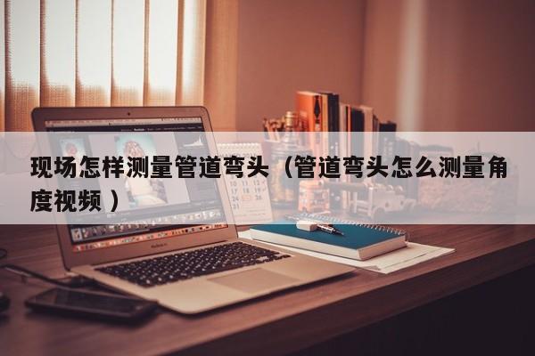 现场怎样测量管道弯头（管道弯头怎么测量角度视频 ）