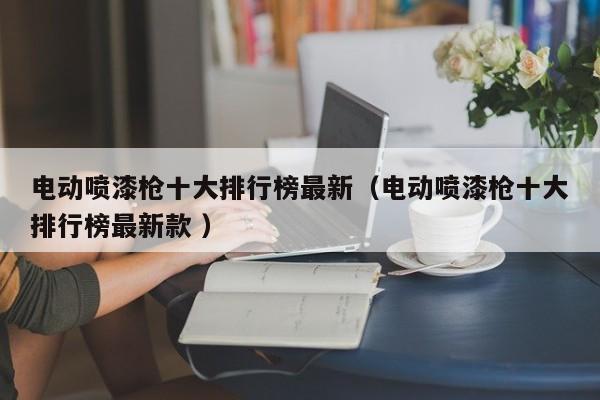 电动喷漆枪十大排行榜最新（电动喷漆枪十大排行榜最新款 ）
