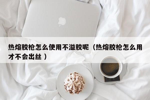 热熔胶枪怎么使用不溢胶呢（热熔胶枪怎么用才不会出丝 ）