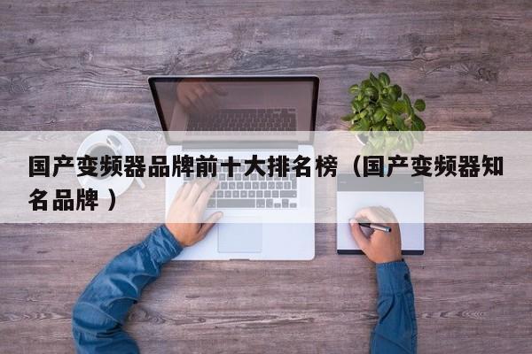 国产变频器品牌前十大排名榜（国产变频器知名品牌 ）