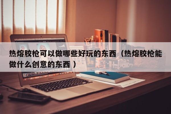 热熔胶枪可以做哪些好玩的东西（热熔胶枪能做什么创意的东西 ）