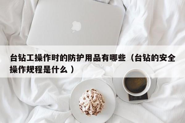 台钻工操作时的防护用品有哪些（台钻的安全操作规程是什么 ）