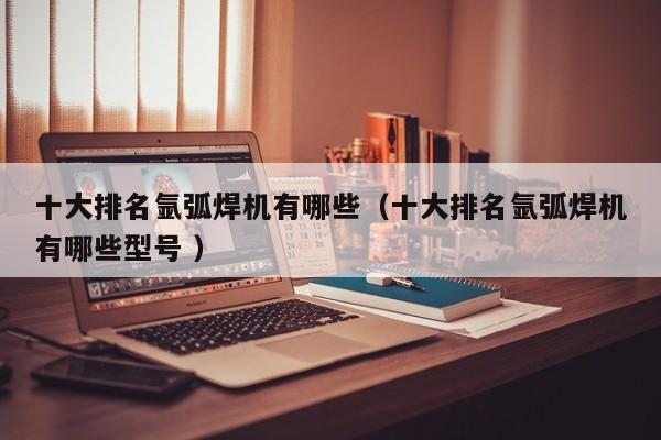 十大排名氩弧焊机有哪些（十大排名氩弧焊机有哪些型号 ）