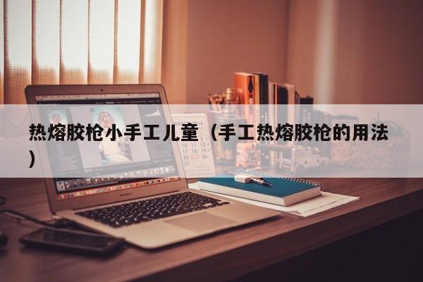 热熔胶枪小手工儿童（手工热熔胶枪的用法 ）