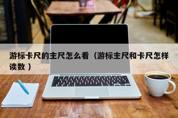 游标卡尺的主尺怎么看（游标主尺和卡尺怎样读数 ）