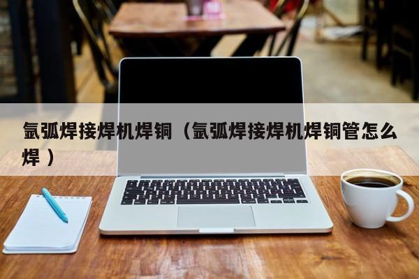 氩弧焊接焊机焊铜（氩弧焊接焊机焊铜管怎么焊 ）