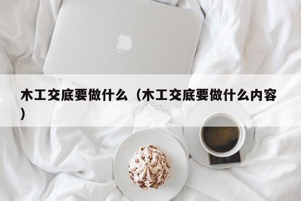 木工交底要做什么（木工交底要做什么内容 ）