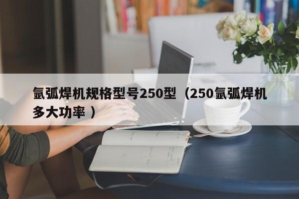 氩弧焊机规格型号250型（250氩弧焊机多大功率 ）