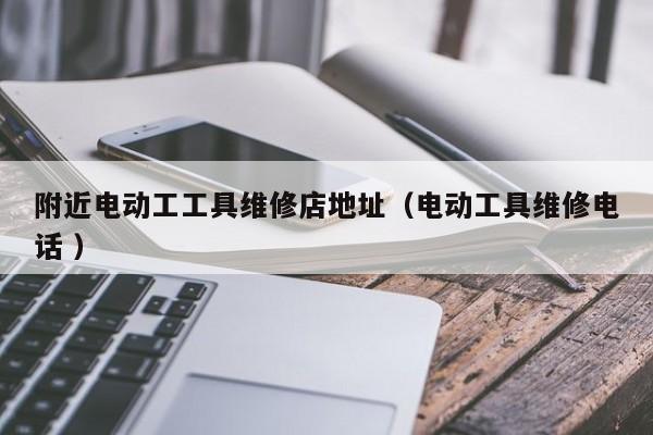 附近电动工工具维修店地址（电动工具维修电话 ）