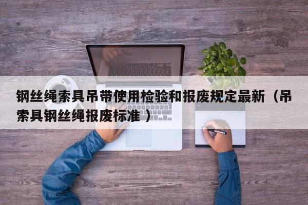 钢丝绳索具吊带使用检验和报废规定最新（吊索具钢丝绳报废标准 ）