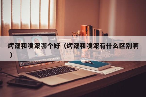 烤漆和喷漆哪个好（烤漆和喷漆有什么区别啊 ）