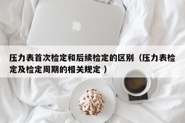 压力表首次检定和后续检定的区别（压力表检定及检定周期的相关规定 ）