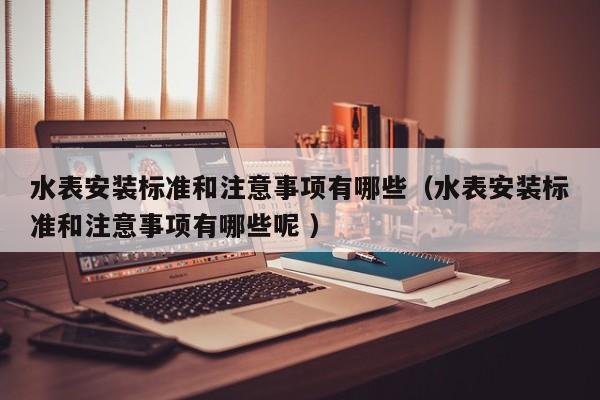 水表安装标准和注意事项有哪些（水表安装标准和注意事项有哪些呢 ）