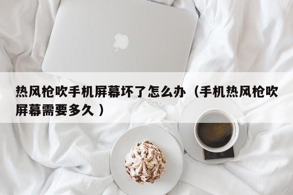 热风枪吹手机屏幕坏了怎么办（手机热风枪吹屏幕需要多久 ）
