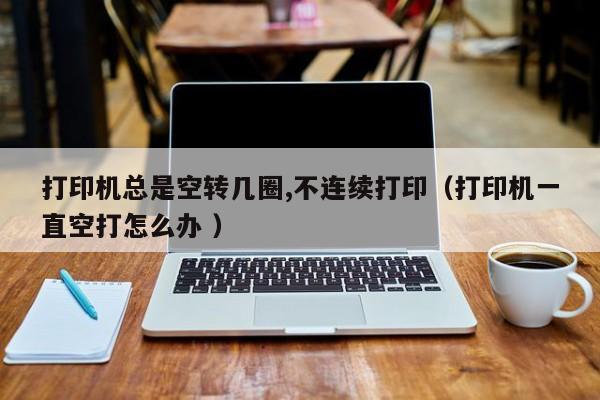 打印机总是空转几圈,不连续打印（打印机一直空打怎么办 ）