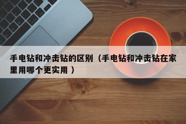 手电钻和冲击钻的区别（手电钻和冲击钻在家里用哪个更实用 ）