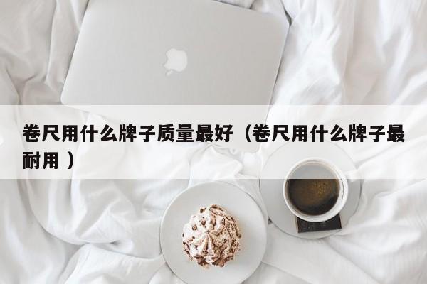 卷尺用什么牌子质量最好（卷尺用什么牌子最耐用 ）