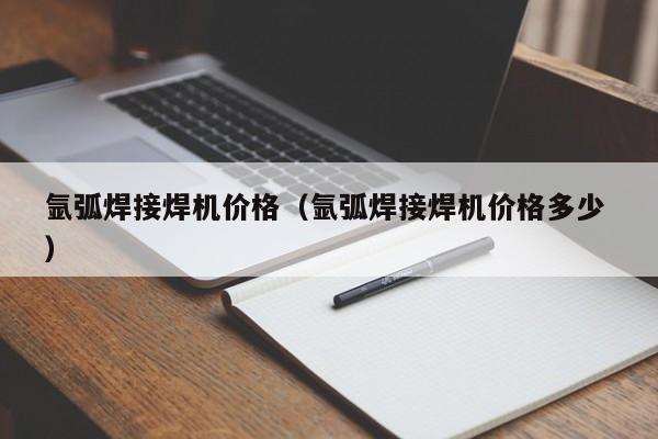 氩弧焊接焊机价格（氩弧焊接焊机价格多少 ）