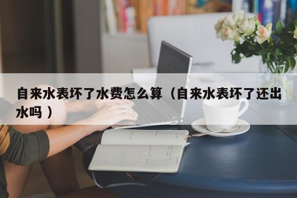 自来水表坏了水费怎么算（自来水表坏了还出水吗 ）
