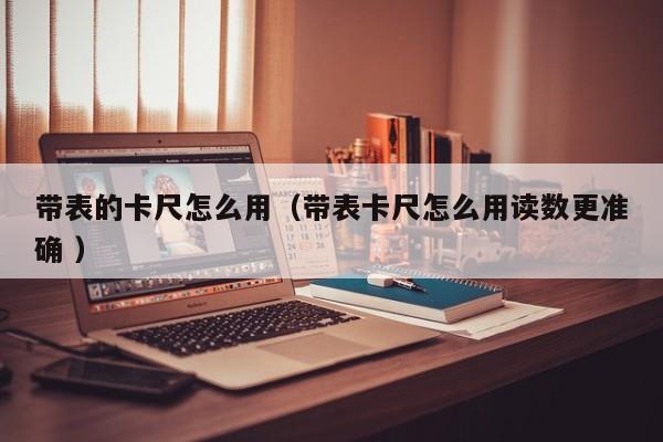 带表的卡尺怎么用（带表卡尺怎么用读数更准确 ）