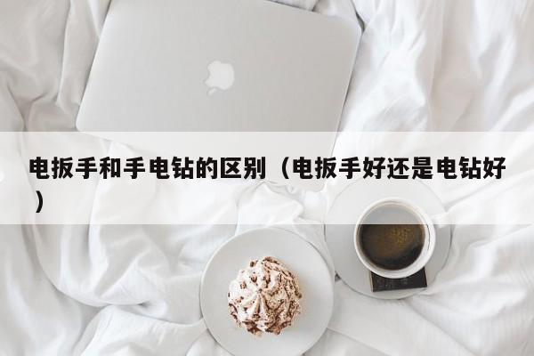 电扳手和手电钻的区别（电扳手好还是电钻好 ）