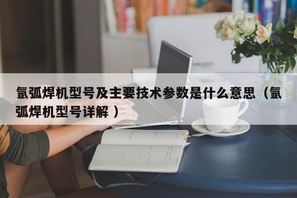 氩弧焊机型号及主要技术参数是什么意思（氩弧焊机型号详解 ）