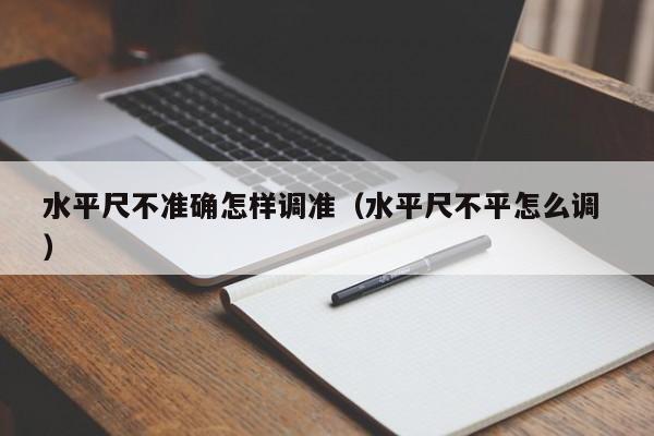 水平尺不准确怎样调准（水平尺不平怎么调 ）