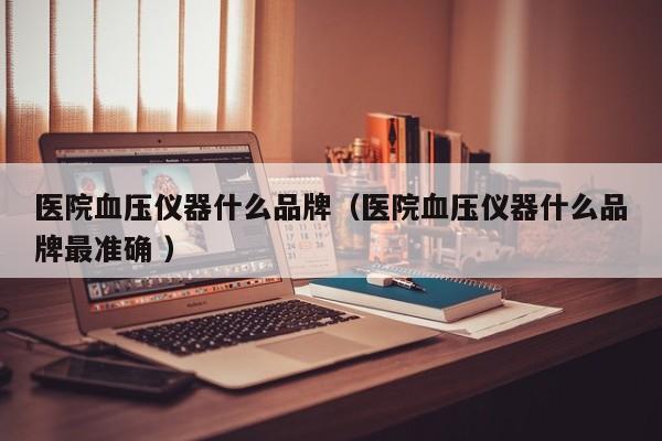 医院血压仪器什么品牌（医院血压仪器什么品牌最准确 ）