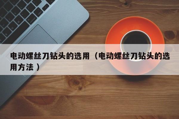 电动螺丝刀钻头的选用（电动螺丝刀钻头的选用方法 ）