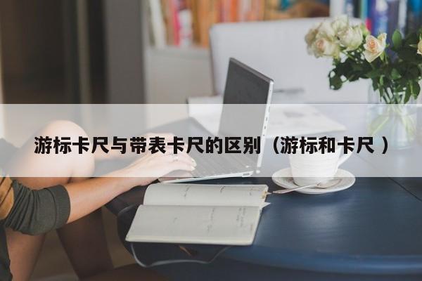 游标卡尺与带表卡尺的区别（游标和卡尺 ）