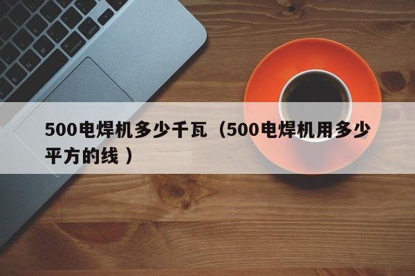 500电焊机多少千瓦（500电焊机用多少平方的线 ）