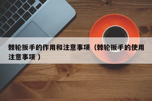 棘轮扳手的作用和注意事项（棘轮扳手的使用注意事项 ）
