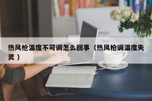 热风枪温度不可调怎么回事（热风枪调温度失灵 ）