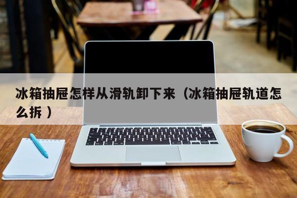 冰箱抽屉怎样从滑轨卸下来（冰箱抽屉轨道怎么拆 ）