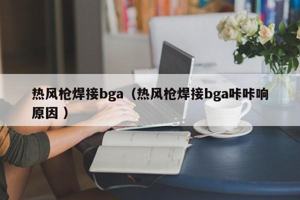 热风枪焊接bga（热风枪焊接bga咔咔响原因 ）