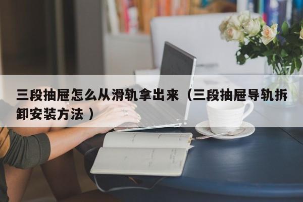三段抽屉怎么从滑轨拿出来（三段抽屉导轨拆卸安装方法 ）