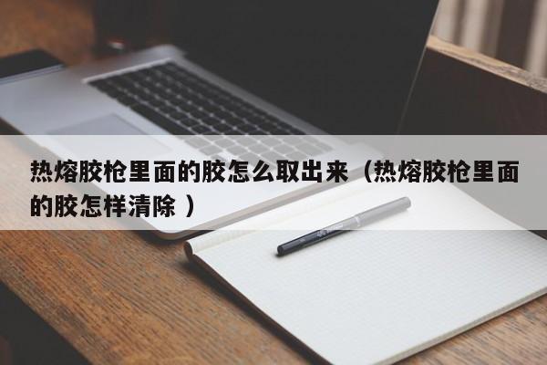 热熔胶枪里面的胶怎么取出来（热熔胶枪里面的胶怎样清除 ）