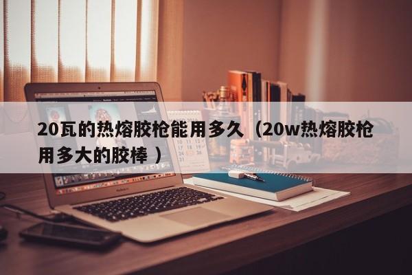 20瓦的热熔胶枪能用多久(20w热熔胶枪用多大的胶棒 )
