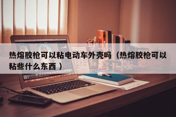 热熔胶枪可以粘电动车外壳吗（热熔胶枪可以粘些什么东西 ）