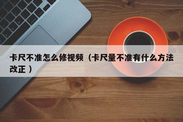 卡尺不准怎么修视频（卡尺量不准有什么方法改正 ）
